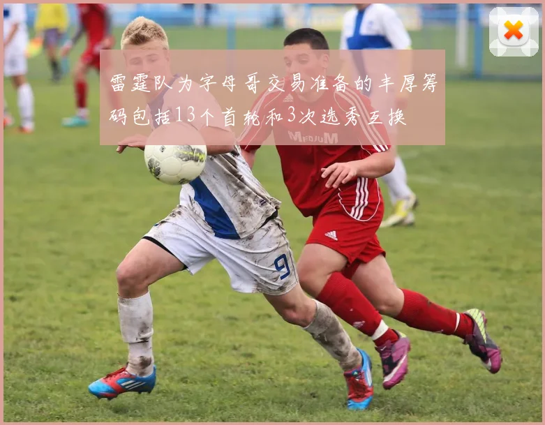 雷霆队为字母哥交易准备的丰厚筹码包括13个首轮和3次选秀互换