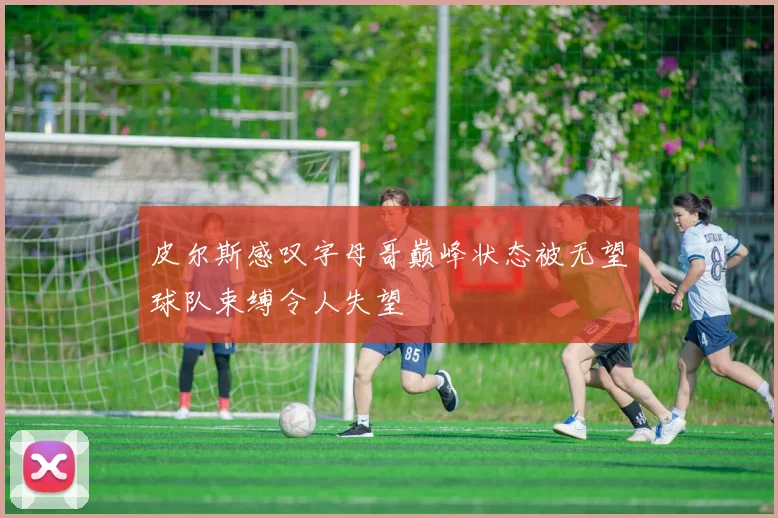 皮尔斯感叹字母哥巅峰状态被无望球队束缚令人失望