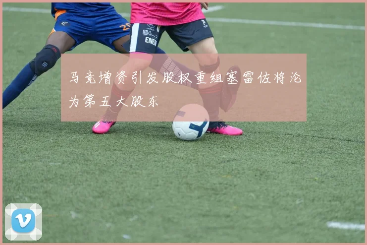 马竞增资引发股权重组塞雷佐将沦为第五大股东