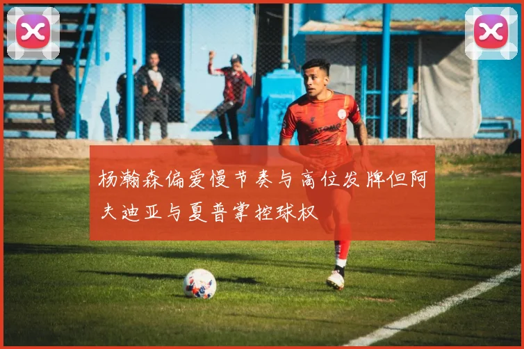 杨瀚森偏爱慢节奏与高位发牌但阿夫迪亚与夏普掌控球权