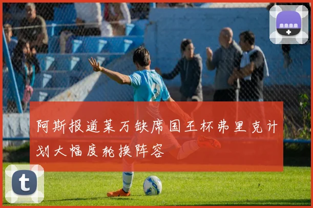 阿斯报道莱万缺席国王杯弗里克计划大幅度轮换阵容
