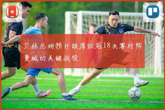 贝林厄姆预计缺席欧冠18决赛对阵曼城的关键战役