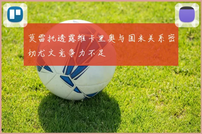 莫雷托透露维卡里奥与国米关系密切尤文竞争力不足