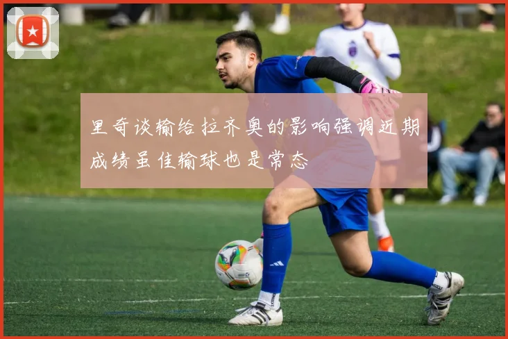 里奇谈输给拉齐奥的影响强调近期成绩虽佳输球也是常态