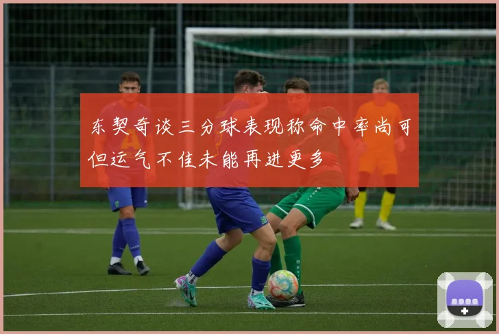 东契奇谈三分球表现称命中率尚可但运气不佳未能再进更多