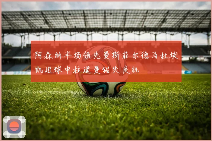 阿森纳半场领先曼斯菲尔德马杜埃凯进球中柱道曼错失良机
