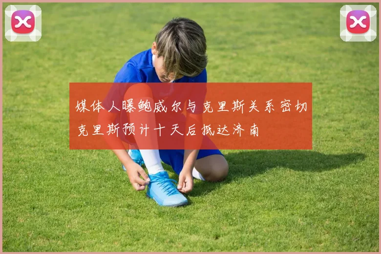 媒体人曝鲍威尔与克里斯关系密切克里斯预计十天后抵达济南