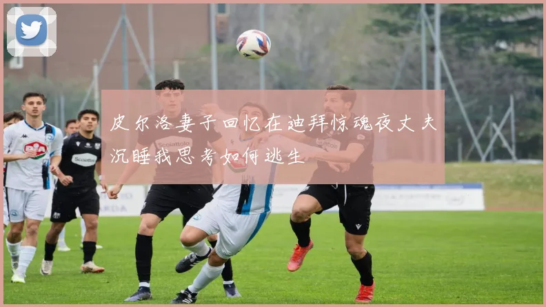 皮尔洛妻子回忆在迪拜惊魂夜丈夫沉睡我思考如何逃生