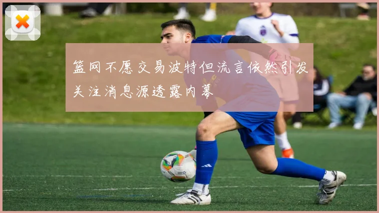 篮网不愿交易波特但流言依然引发关注消息源透露内幕