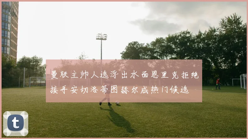 曼联主帅人选浮出水面恩里克拒绝接手安切洛蒂图赫尔成热门候选
