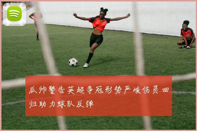 瓜帅警告英超争冠形势严峻伤员回归助力球队反弹