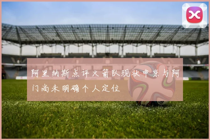 阿里纳斯点评火箭队现状申京与阿门尚未明确个人定位