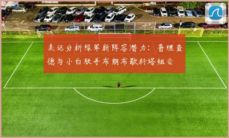 美记分析绿军新阵容潜力：普理查德与小白联手布朗布歇科塔组合