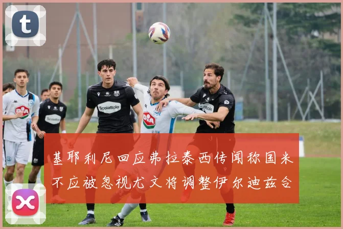 基耶利尼回应弗拉泰西传闻称国米不应被忽视尤文将调整伊尔迪兹合同内容