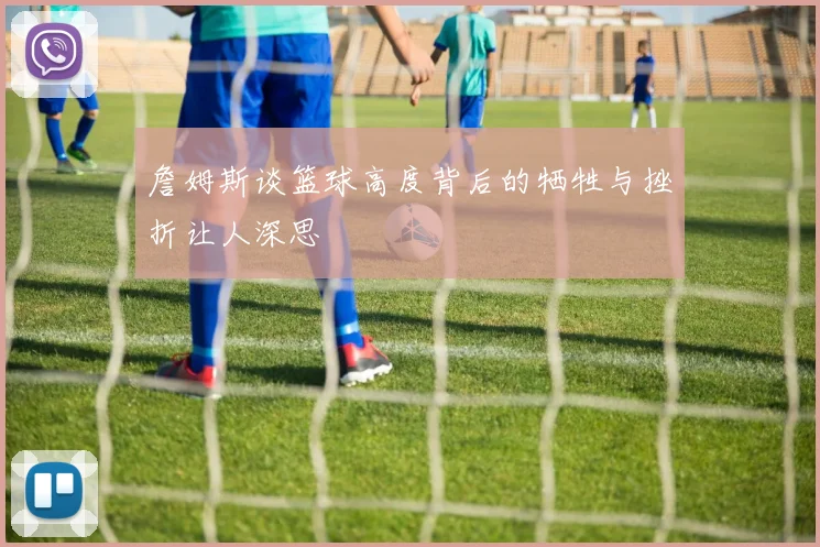 詹姆斯谈篮球高度背后的牺牲与挫折让人深思
