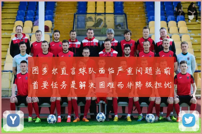 图多尔直言球队面临严重问题当前首要任务是解决困难而非降级担忧