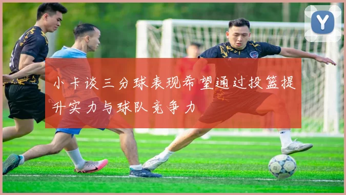 小卡谈三分球表现希望通过投篮提升实力与球队竞争力