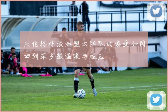 杰伦格林谈加盟太阳队的感受如同回到家乡般温暖与适应