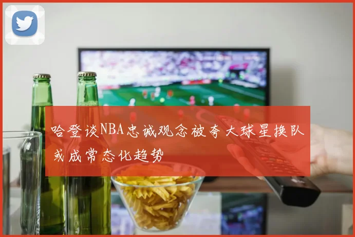 哈登谈NBA忠诚观念被夸大球星换队或成常态化趋势