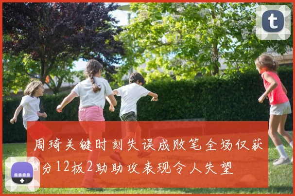 周琦关键时刻失误成败笔全场仅获8分12板2助助攻表现令人失望