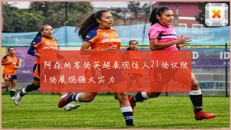 阿森纳客场英超表现惊人21场仅败1场展现强大实力