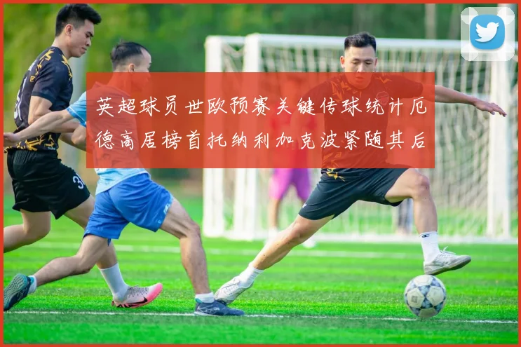 英超球员世欧预赛关键传球统计厄德高居榜首托纳利加克波紧随其后