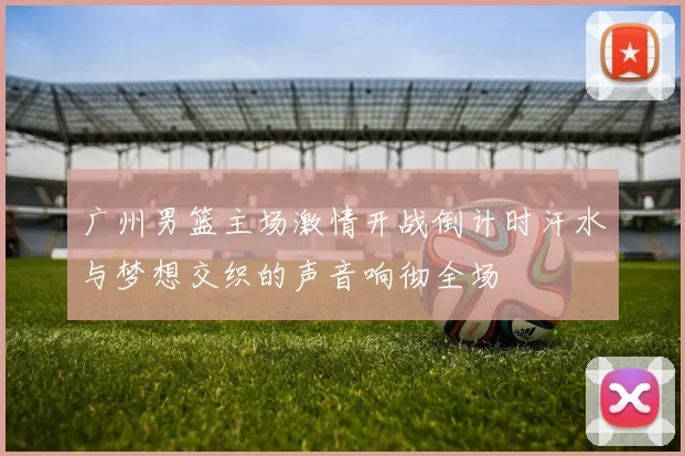 广州男篮主场激情开战倒计时汗水与梦想交织的声音响彻全场