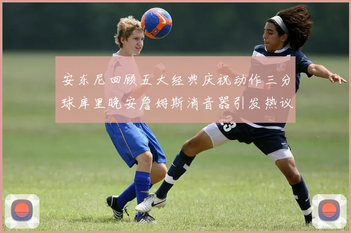 安东尼回顾五大经典庆祝动作三分球库里晚安詹姆斯消音器引发热议