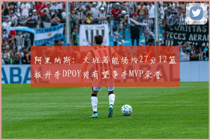 阿里纳斯：文班若能场均27分12篮板并夺DPOY将有望争夺MVP荣誉
