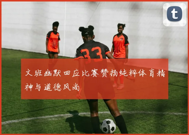 文班幽默回应比赛赞扬纯粹体育精神与道德风尚