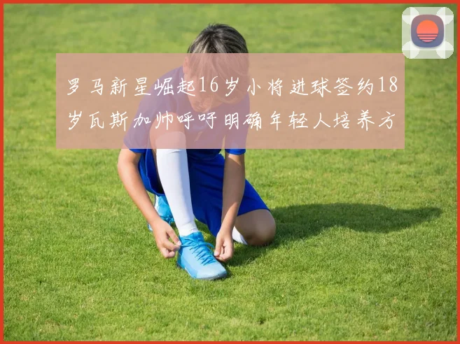 罗马新星崛起16岁小将进球签约18岁瓦斯加帅呼吁明确年轻人培养方针