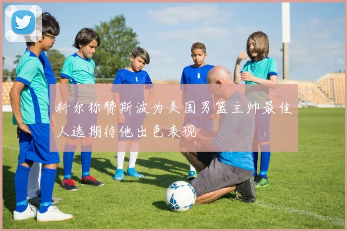 科尔称赞斯波为美国男篮主帅最佳人选期待他出色表现