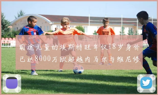 前途无量的埃斯特旺年仅18岁身价已达8000万欧超越内马尔与维尼修斯