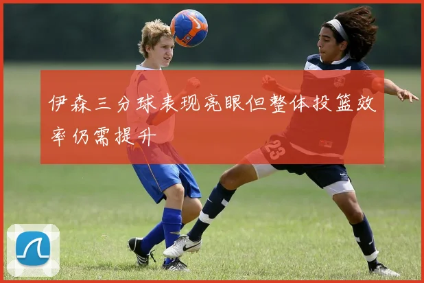 伊森三分球表现亮眼但整体投篮效率仍需提升