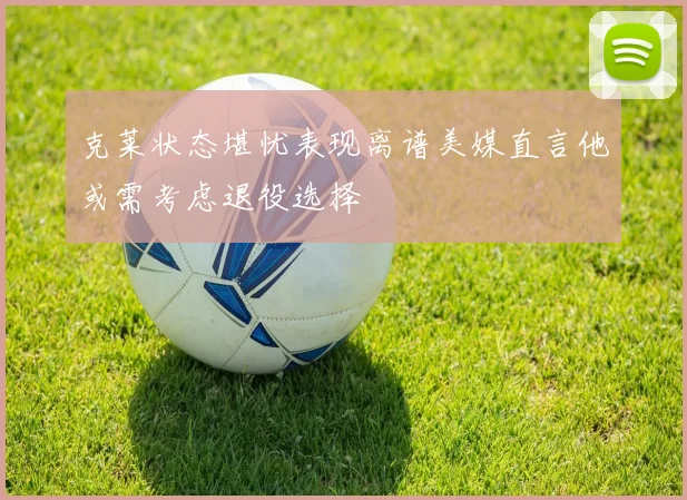 克莱状态堪忧表现离谱美媒直言他或需考虑退役选择