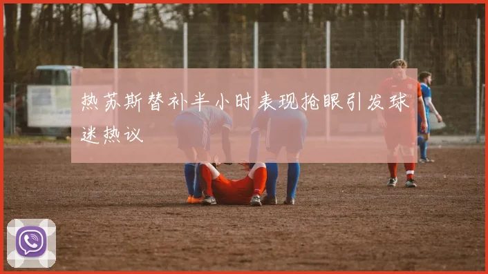 热苏斯替补半小时表现抢眼引发球迷热议